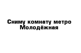 Сниму комнату метро Молодёжная 